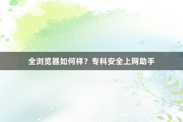 全浏览器如何样？专科安全上网助手