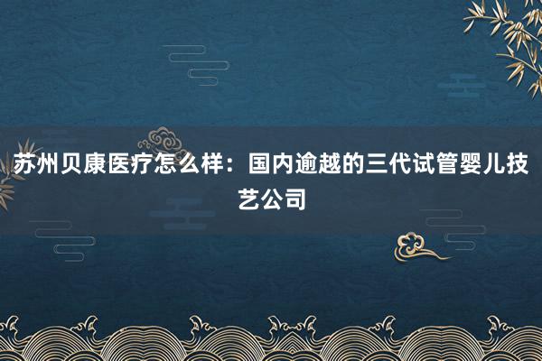 苏州贝康医疗怎么样：国内逾越的三代试管婴儿技艺公司