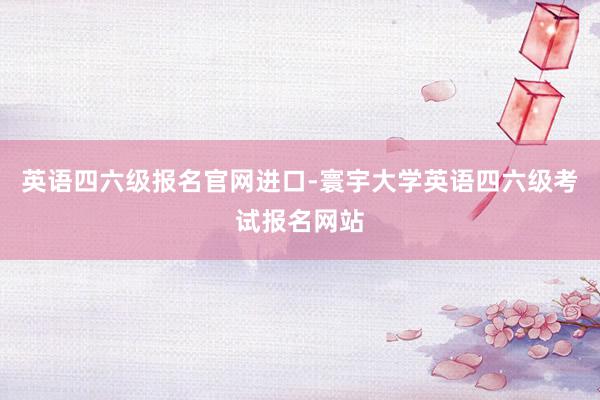 英语四六级报名官网进口-寰宇大学英语四六级考试报名网站