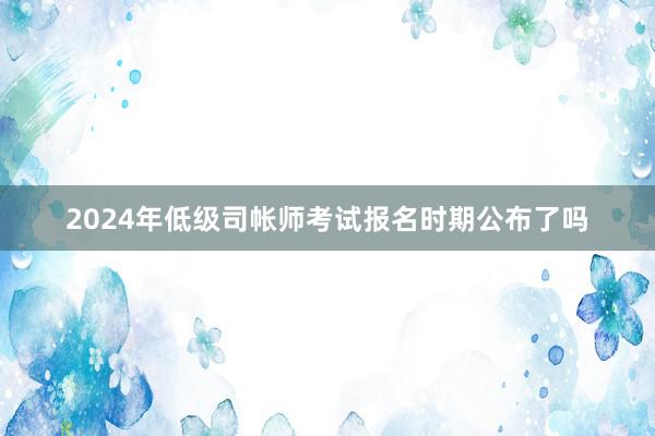2024年低级司帐师考试报名时期公布了吗