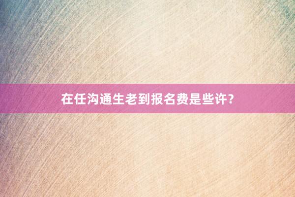 在任沟通生老到报名费是些许？