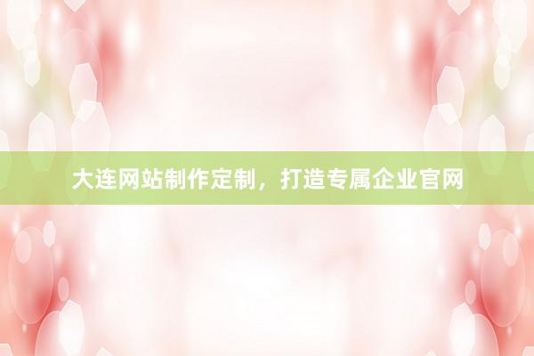 大连网站制作定制，打造专属企业官网
