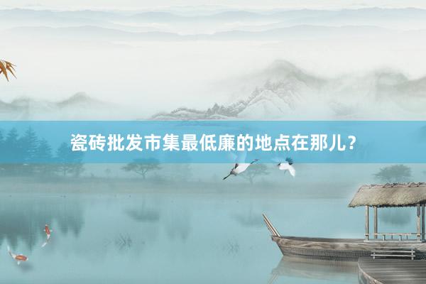 瓷砖批发市集最低廉的地点在那儿？