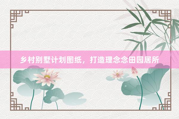 乡村别墅计划图纸，打造理念念田园居所