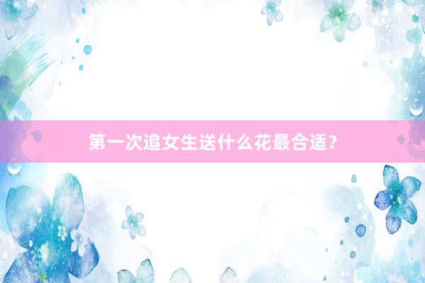 第一次追女生送什么花最合适？
